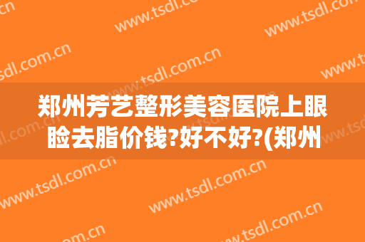 郑州芳艺整形美容医院上眼睑去脂价钱?好不好?(郑州芳艺医疗美容医院医生简介)
