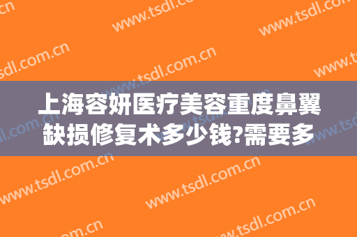 上海容妍医疗美容重度鼻翼缺损修复术多少钱?需要多久恢复?(上海容妍整形医院做鼻子做的好不好)