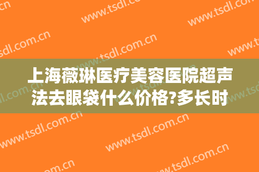 上海薇琳医疗美容医院超声法去眼袋什么价格?多长时间恢复?(上海薇琳医疗美容医院曝光)