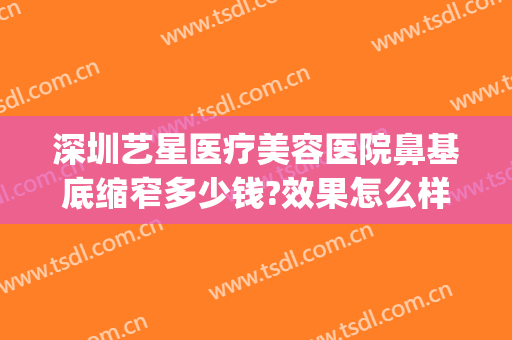 深圳艺星医疗美容医院鼻基底缩窄多少钱?效果怎么样?(深圳整鼻子大概多少费用)