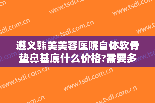 遵义韩美美容医院自体软骨垫鼻基底什么价格?需要多久恢复?