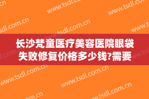 长沙梵童医疗美容医院眼袋失败修复价格多少钱?需要多久恢复?(长沙梵童整形)