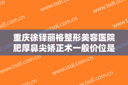重庆徐铎丽格整形美容医院肥厚鼻尖矫正术一般价位是多少钱?可靠吗?