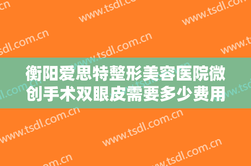衡阳爱思特整形美容医院微创手术双眼皮需要多少费用?多长时间恢复?
