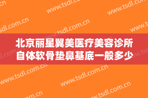 北京丽星翼美医疗美容诊所自体软骨垫鼻基底一般多少费用?好不好?(肋软骨鼻综合多少钱)