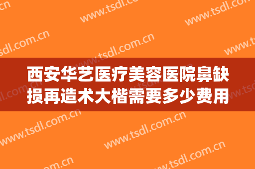 西安华艺医疗美容医院鼻缺损再造术大楷需要多少费用?有哪些优势?(西安华艺医疗美容整形医院)