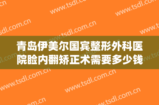 青岛伊美尔国宾整形外科医院睑内翻矫正术需要多少钱?可靠吗?(青岛整形医院伊美尔怎么样)