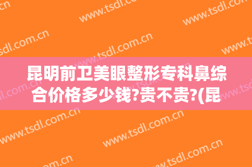 昆明前卫美眼整形专科鼻综合价格多少钱?贵不贵?(昆明前卫美眼整形怎么样)