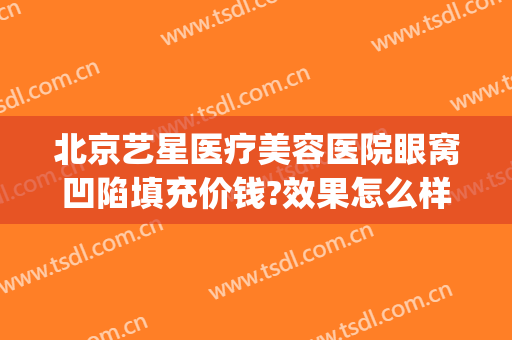 北京艺星医疗美容医院眼窝凹陷填充价钱?效果怎么样?(北京星艺整形医院)