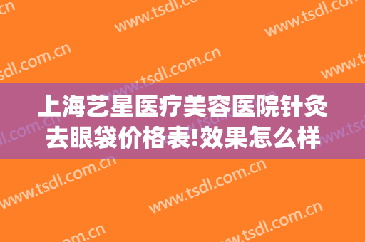 上海艺星医疗美容医院针灸去眼袋价格表!效果怎么样?(上海艺星医疗整形)