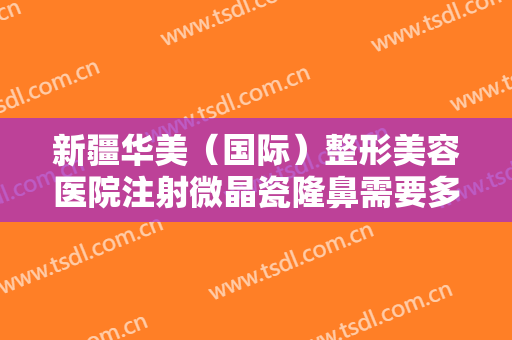 新疆华美（国际）整形美容医院注射微晶瓷隆鼻需要多少费用?效果怎么样?