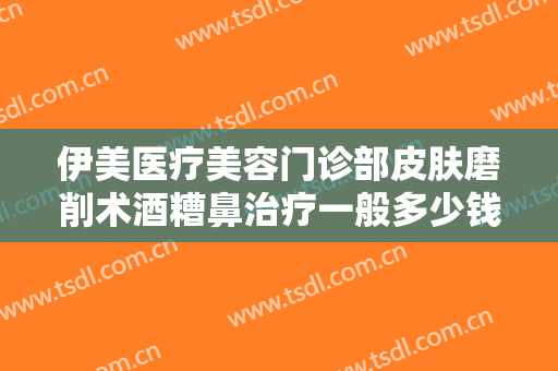 伊美医疗美容门诊部皮肤磨削术酒糟鼻治疗一般多少钱?需要多久恢复?