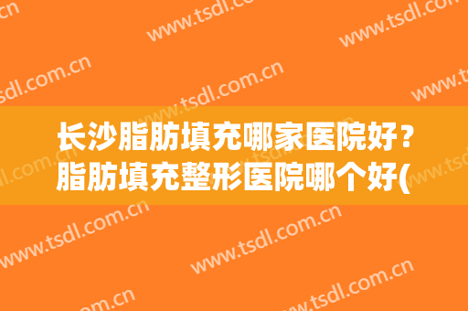 长沙脂肪填充哪家医院好？脂肪填充整形医院哪个好(长沙整形吸脂医院哪家好)