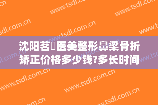 沈阳茗湲医美整形鼻梁骨折矫正价格多少钱?多长时间恢复?(茗汇整形医院价格表)