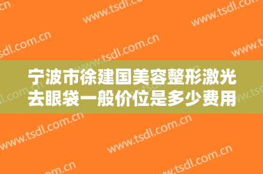 宁波市徐建国美容整形激光去眼袋一般价位是多少费用?有哪些优势?