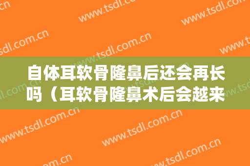 自体耳软骨隆鼻后还会再长吗（耳软骨隆鼻术后会越来越自然吗?）(耳软骨膨体隆鼻多久才会恢复自然)