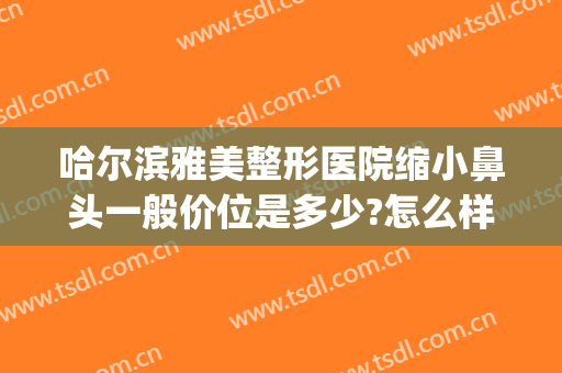 哈尔滨雅美整形医院缩小鼻头一般价位是多少?怎么样?(哈尔滨 鼻部整形)