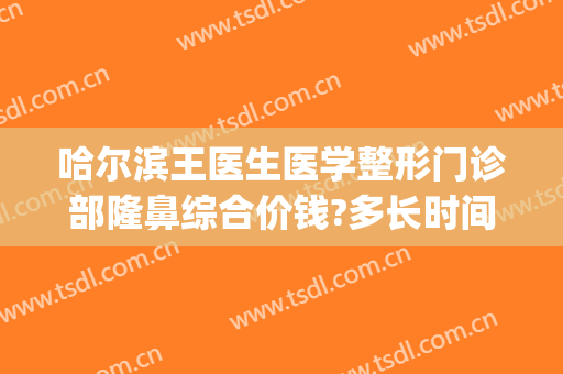 哈尔滨王医生医学整形门诊部隆鼻综合价钱?多长时间恢复?(哈尔滨名医整形医院)