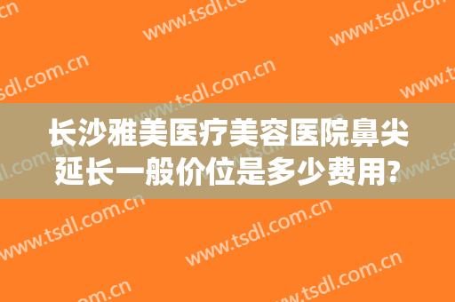 长沙雅美医疗美容医院鼻尖延长一般价位是多少费用?有哪些优势?(长沙雅美整形医院)