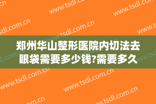 郑州华山整形医院内切法去眼袋需要多少钱?需要多久恢复?(华美去眼袋手术一般要多少钱)
