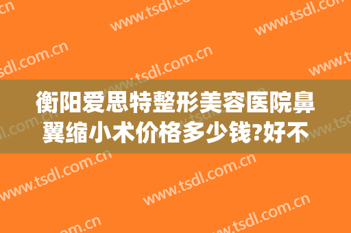 衡阳爱思特整形美容医院鼻翼缩小术价格多少钱?好不好?(整形医院缩小鼻翼需要多少钱)