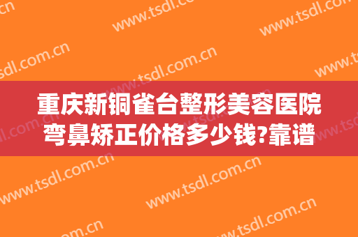 重庆新铜雀台整形美容医院弯鼻矫正价格多少钱?靠谱吗?(重庆铜雀台隆鼻怎么样)