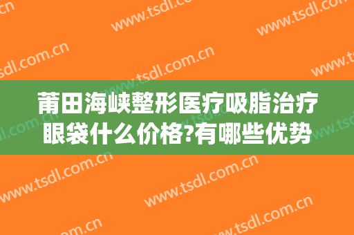 莆田海峡整形医疗吸脂治疗眼袋什么价格?有哪些优势?(莆田海峡整形医院好不好)
