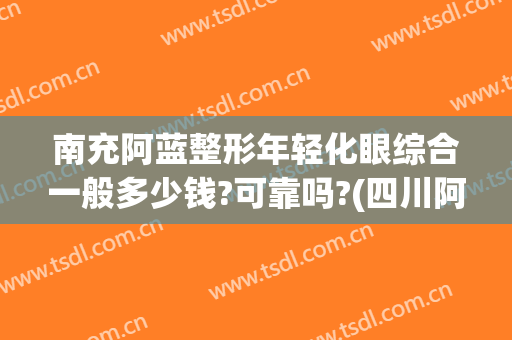 南充阿蓝整形年轻化眼综合一般多少钱?可靠吗?(四川阿蓝整形医院)