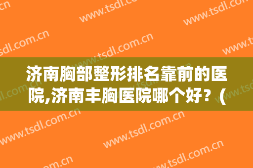 济南胸部整形排名靠前的医院,济南丰胸医院哪个好？(济南胸部整形排名靠前的医院,济南丰胸医院哪个好呢)