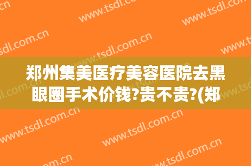 郑州集美医疗美容医院去黑眼圈手术价钱?贵不贵?(郑州集美医院双眼皮手术怎么样)