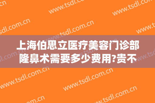 上海伯思立医疗美容门诊部隆鼻术需要多少费用?贵不贵?(上海伯思立医疗美容医院怎么样)