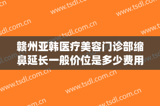 赣州亚韩医疗美容门诊部缩鼻延长一般价位是多少费用?怎么样?(赣州亚韩美容整形医院好不好)