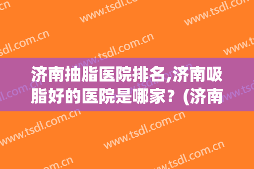 济南抽脂医院排名,济南吸脂好的医院是哪家？(济南抽脂比较好)