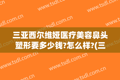 三亚西尔维娅医疗美容鼻头塑形要多少钱?怎么样?(三亚西尔维娅医疗美容鼻头塑形要多少钱?怎么样做)