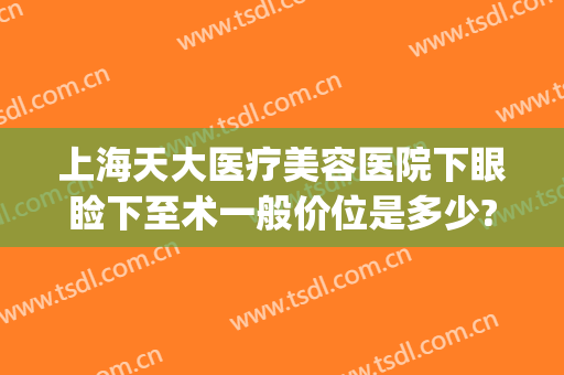 上海天大医疗美容医院下眼睑下至术一般价位是多少?怎么样?(上眼睑整容术价格)