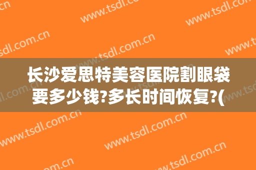 长沙爱思特美容医院割眼袋要多少钱?多长时间恢复?(在长沙去眼袋需要多少钱长沙爱思特)