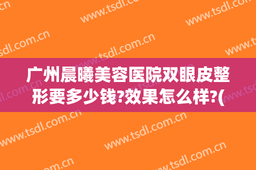 广州晨曦美容医院双眼皮整形要多少钱?效果怎么样?(广州晨曦美容医院双眼皮整形要多少钱?效果怎么样呀)