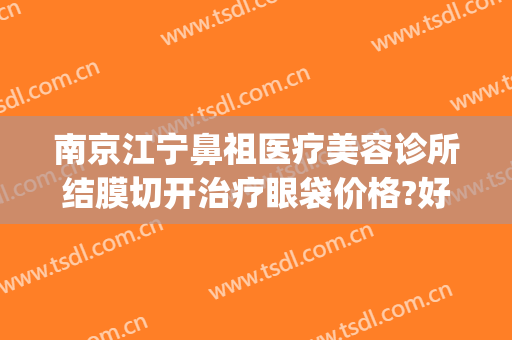 南京江宁鼻祖医疗美容诊所结膜切开治疗眼袋价格?好不好?(南京去眼袋手术)