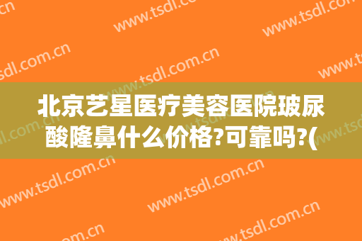 北京艺星医疗美容医院玻尿酸隆鼻什么价格?可靠吗?(北京艺星美容整形医院地址)