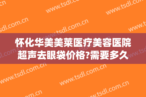 怀化华美美莱医疗美容医院超声去眼袋价格?需要多久恢复?(怀化哪个医院去眼袋效果好)
