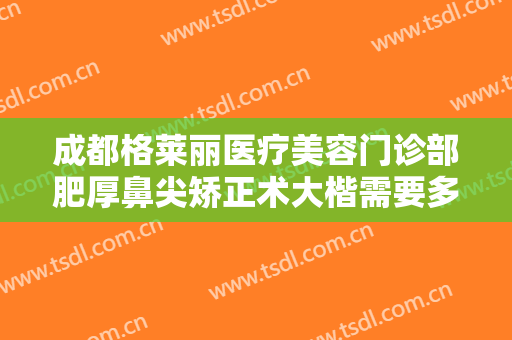 成都格莱丽医疗美容门诊部肥厚鼻尖矫正术大楷需要多少费用?需要多久恢复?