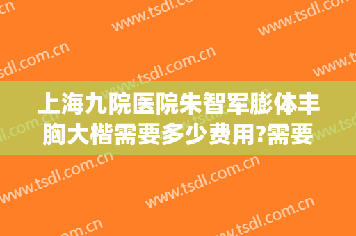 上海九院医院朱智军膨体丰胸大楷需要多少费用?需要多久恢复?(上海九院自体脂肪隆胸专家)