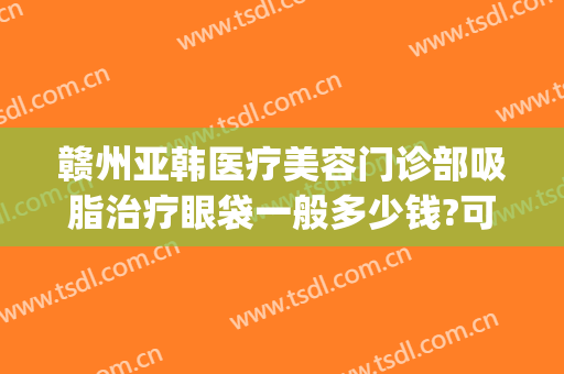 赣州亚韩医疗美容门诊部吸脂治疗眼袋一般多少钱?可靠吗?(赣州亚韩整形怎么样)
