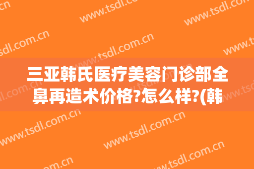 三亚韩氏医疗美容门诊部全鼻再造术价格?怎么样?(韩式隆鼻整形手术价格)