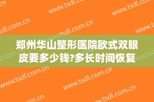 郑州华山整形医院欧式双眼皮要多少钱?多长时间恢复?(郑州华山医院整形怎么样)