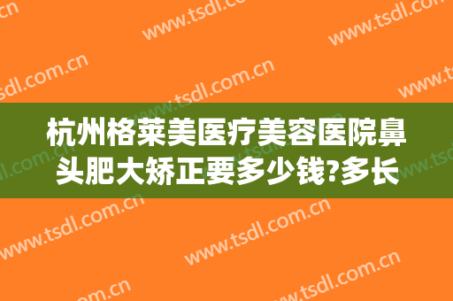 杭州格莱美医疗美容医院鼻头肥大矫正要多少钱?多长时间恢复?(杭州美莱整形医院)
