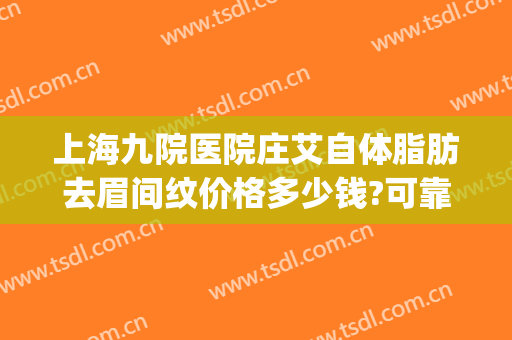 上海九院医院庄艾自体脂肪去眉间纹价格多少钱?可靠吗?(上海九院做全脸脂肪填充多少钱)