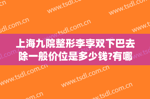 上海九院整形李孛双下巴去除一般价位是多少钱?有哪些优势?(上海九院整下巴专家)