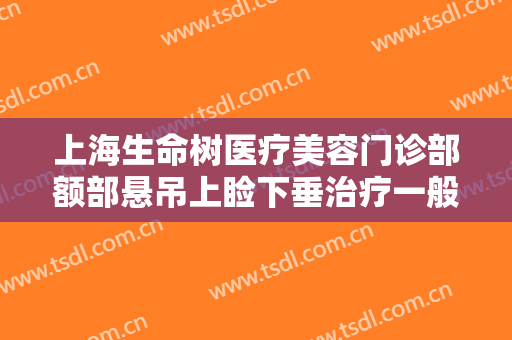 上海生命树医疗美容门诊部额部悬吊上睑下垂治疗一般价位是多少?可靠吗?