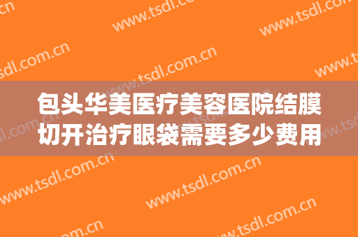包头华美医疗美容医院结膜切开治疗眼袋需要多少费用?靠谱吗?(华美整形美容医院做眼袋多少钱)